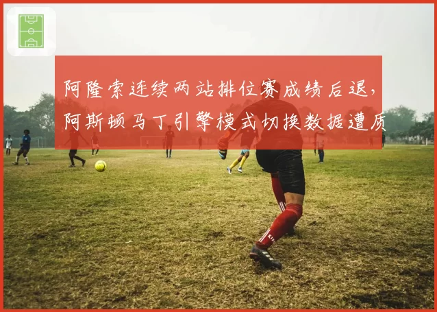 阿隆索连续两站排位赛成绩后退,阿斯顿马丁引擎模式切换数据遭质疑