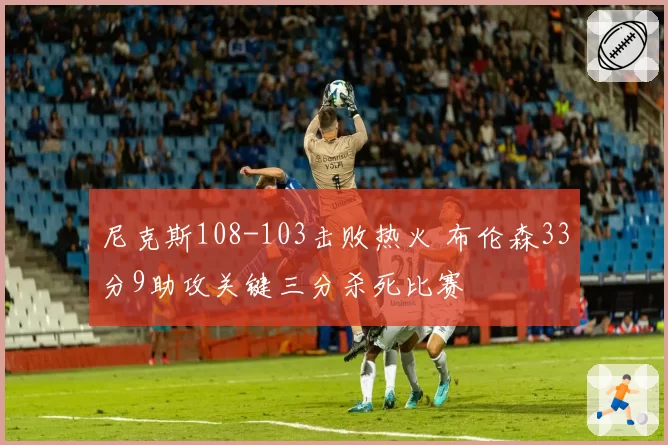 尼克斯108-103击败热火 布伦森33分9助攻关键三分杀死比赛
