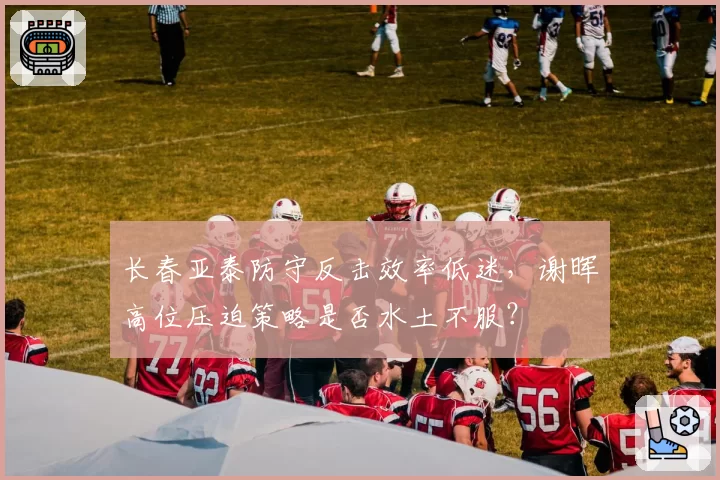 长春亚泰防守反击效率低迷,谢晖高位压迫策略是否水土不服?