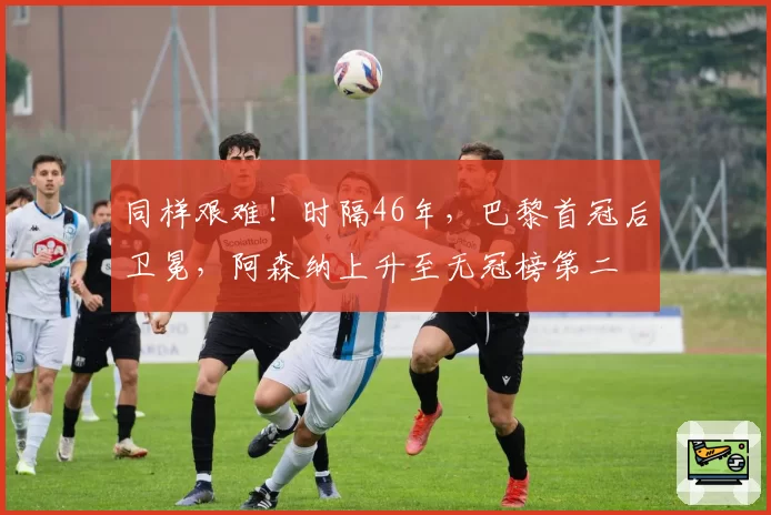 同样艰难!时隔46年,巴黎首冠后卫冕,阿森纳上升至无冠榜第二