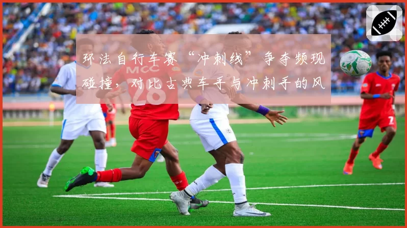 环法自行车赛“冲刺线”争夺频现碰撞,对比古典车手与冲刺手的风险选择