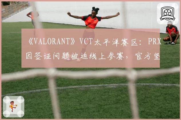 《VALORANT》VCT太平洋赛区：PRX因签证问题被迫线上参赛，官方坚持“成绩有效”引对手罢赛抗议