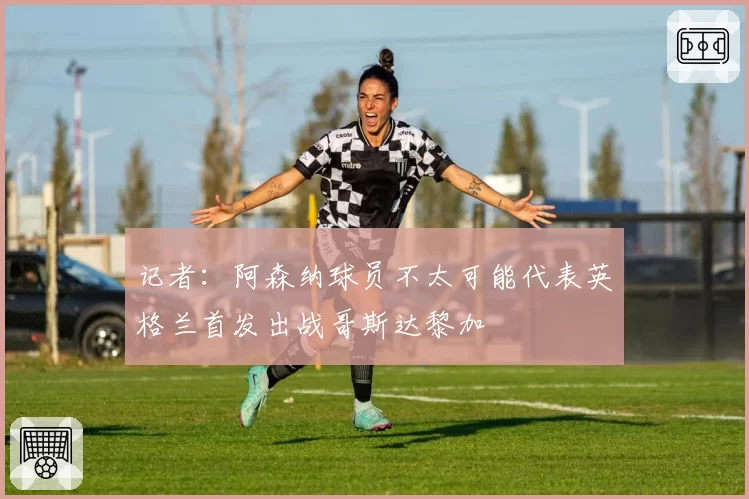 记者:阿森纳球员不太可能代表英格兰首发出战哥斯达黎加