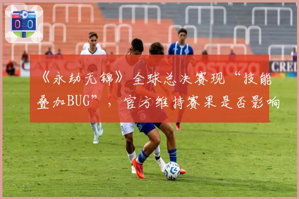《永劫无锦》全球总决赛现“技能叠加BUG”,官方维持赛果是否影响竞技公平?