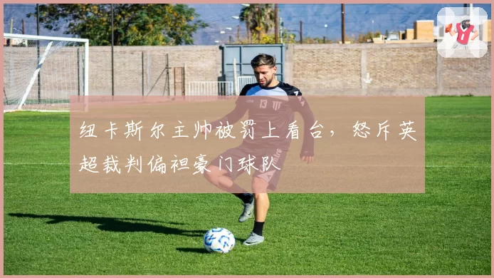 纽卡斯尔主帅被罚上看台,怒斥英超裁判偏袒豪门球队