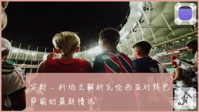 实时 _ 科伯兰解析瓦伦西亚对阵巴萨前的最新情况