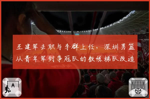 王建军去职与李群上任，深圳男篮从青年军到争冠队的教练梯队改造