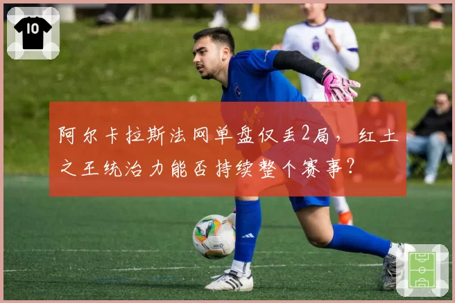阿尔卡拉斯法网单盘仅丢2局，红土之王统治力能否持续整个赛事？