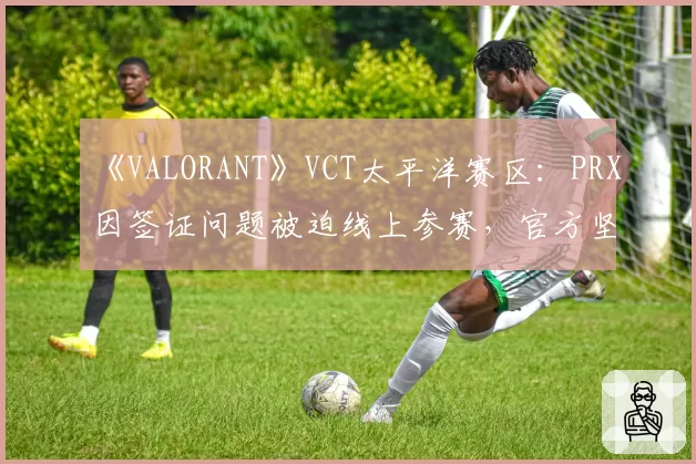 《VALORANT》VCT太平洋赛区：PRX因签证问题被迫线上参赛，官方坚持“成绩有效”引对手罢赛抗议
