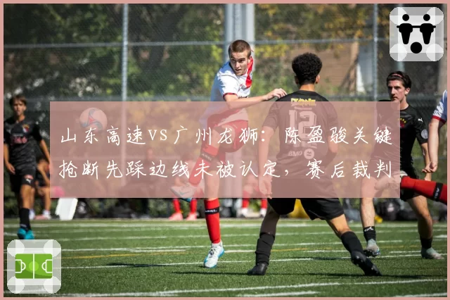 山东高速vs广州龙狮:陈盈骏关键抢断先踩边线未被认定,赛后裁判报告承认漏判