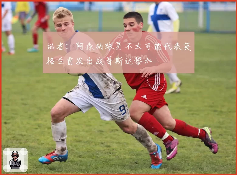 记者:阿森纳球员不太可能代表英格兰首发出战哥斯达黎加