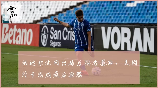 纳达尔法网出局后排名暴跌,美网外卡或成最后救赎