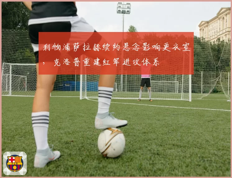 利物浦萨拉赫续约悬念影响更衣室,克洛普重建红军进攻体系