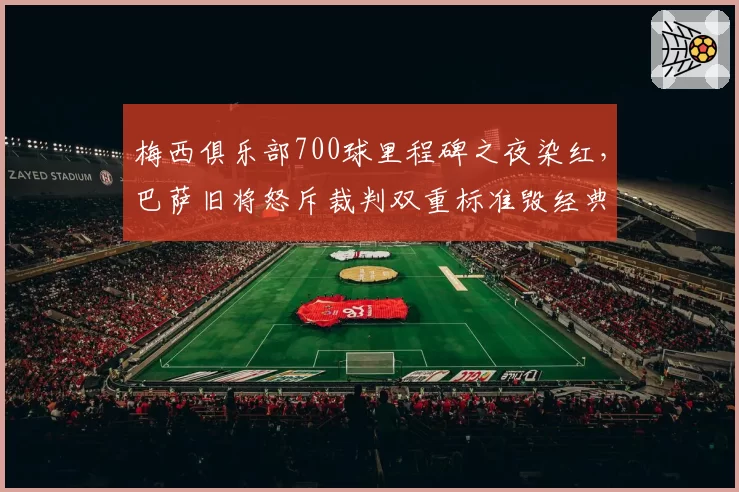 梅西俱乐部700球里程碑之夜染红,巴萨旧将怒斥裁判双重标准毁经典
