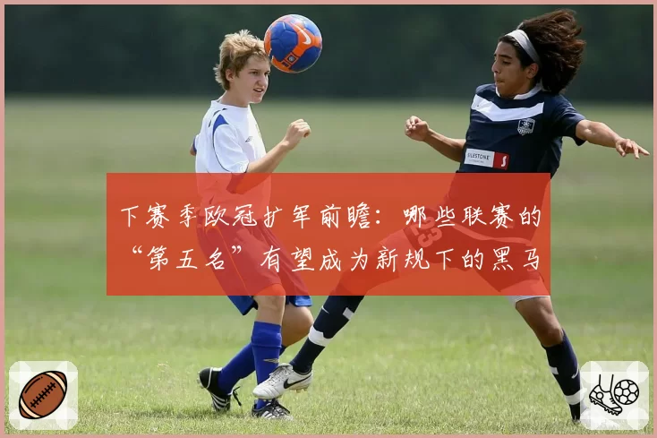 下赛季欧冠扩军前瞻：哪些联赛的“第五名”有望成为新规下的黑马？