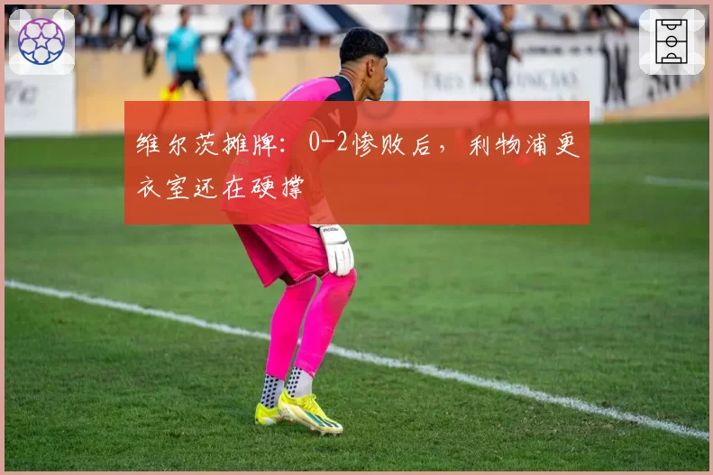 维尔茨摊牌：0-2惨败后，利物浦更衣室还在硬撑