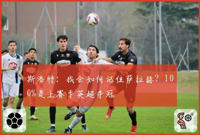 斯洛特:我会如何记住萨拉赫?100%是上赛季英超夺冠