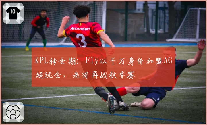 KPL转会期:Fly以千万身价加盟AG超玩会,老将再战秋季赛