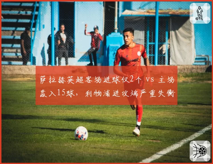 萨拉赫英超客场进球仅2个 vs 主场轰入15球,利物浦进攻端严重失衡现象待解