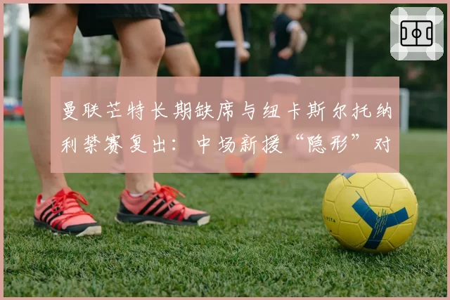 曼联芒特长期缺席与纽卡斯尔托纳利禁赛复出:中场新援“隐形”对球队战绩的影响评估