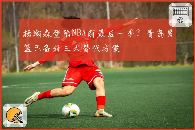 杨瀚森登陆NBA前最后一季?青岛男篮已备好三大替代方案