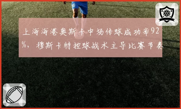 上海海港奥斯卡中场传球成功率92%,穆斯卡特控球战术主导比赛节奏