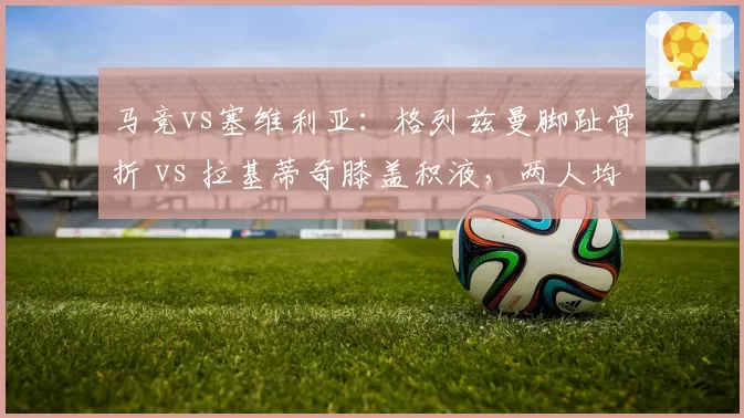 马竞vs塞维利亚：格列兹曼脚趾骨折 vs 拉基蒂奇膝盖积液，两人均无缘首发
