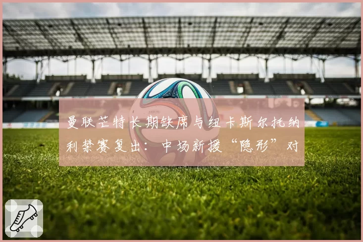 曼联芒特长期缺席与纽卡斯尔托纳利禁赛复出:中场新援“隐形”对球队战绩的影响评估