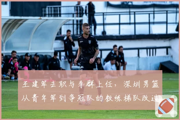 王建军去职与李群上任，深圳男篮从青年军到争冠队的教练梯队改造