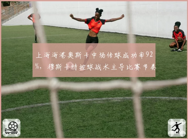 上海海港奥斯卡中场传球成功率92%,穆斯卡特控球战术主导比赛节奏