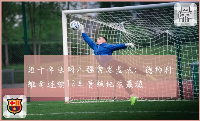 近十年法网八强常客盘点:德约科维奇连续12年晋级纪录最稳