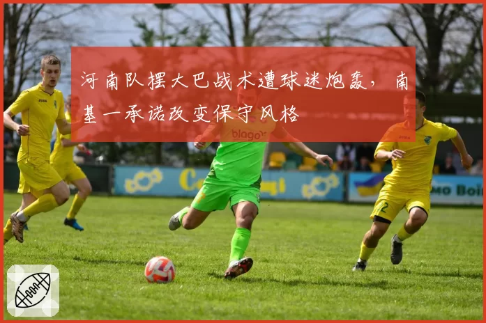 河南队摆大巴战术遭球迷炮轰,南基一承诺改变保守风格