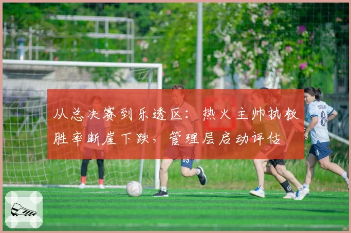 从总决赛到乐透区:热火主帅执教胜率断崖下跌,管理层启动评估