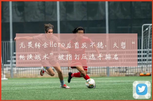 无畏转会Hero后首发不稳,久哲“轮换战术”被指打压选手排名