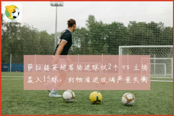 萨拉赫英超客场进球仅2个 vs 主场轰入15球,利物浦进攻端严重失衡现象待解