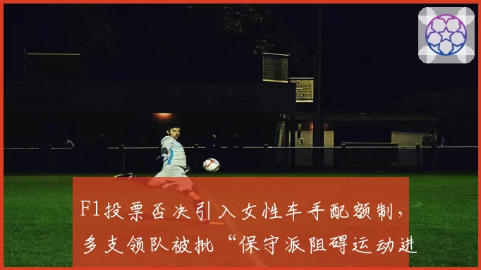 F1投票否决引入女性车手配额制,多支领队被批“保守派阻碍运动进步”