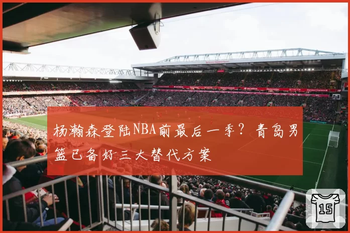 杨瀚森登陆NBA前最后一季?青岛男篮已备好三大替代方案