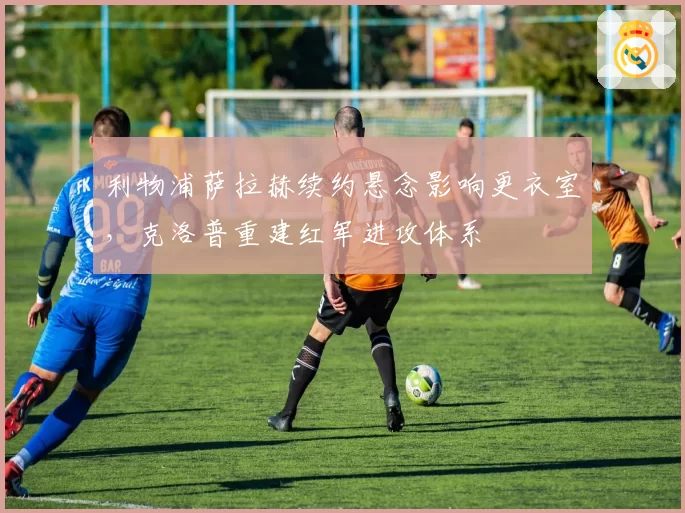 利物浦萨拉赫续约悬念影响更衣室,克洛普重建红军进攻体系