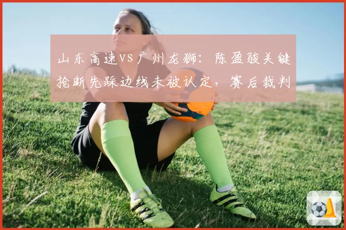 山东高速vs广州龙狮:陈盈骏关键抢断先踩边线未被认定,赛后裁判报告承认漏判