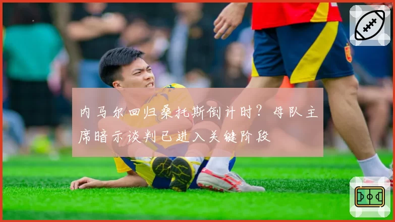 内马尔回归桑托斯倒计时？母队主席暗示谈判已进入关键阶段