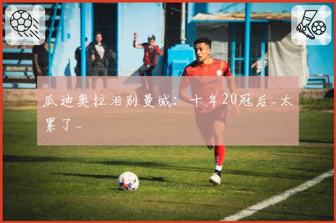 瓜迪奥拉泪别曼城:十年20冠后_太累了_