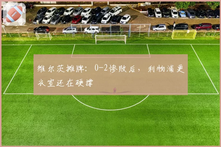 维尔茨摊牌:0-2惨败后,利物浦更衣室还在硬撑