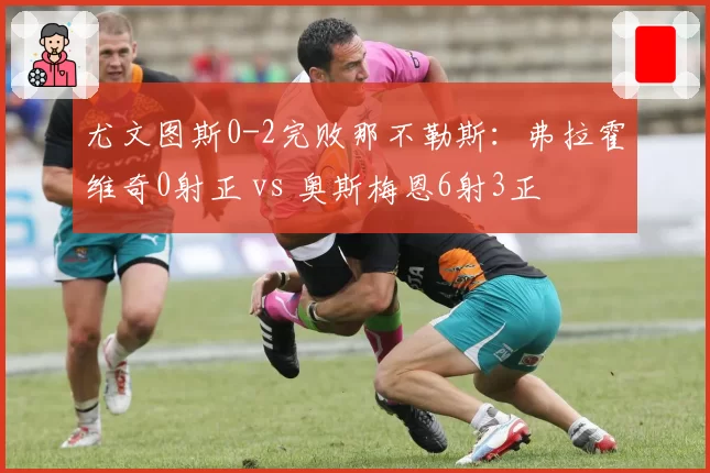 尤文图斯0-2完败那不勒斯：弗拉霍维奇0射正 vs 奥斯梅恩6射3正