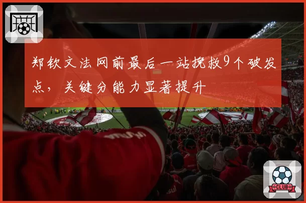 郑钦文法网前最后一站挽救9个破发点，关键分能力显著提升