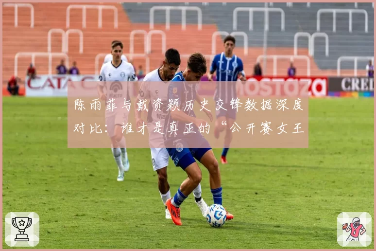 陈雨菲与戴资颖历史交锋数据深度对比:谁才是真正的“公开赛女王”?