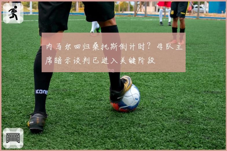 内马尔回归桑托斯倒计时？母队主席暗示谈判已进入关键阶段
