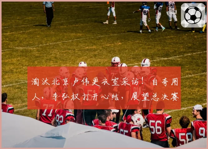淘汰北京卢伟更衣室采访!自夸用人,李弘权打开心结,展望总决赛