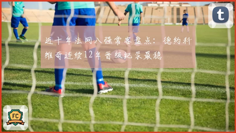 近十年法网八强常客盘点:德约科维奇连续12年晋级纪录最稳