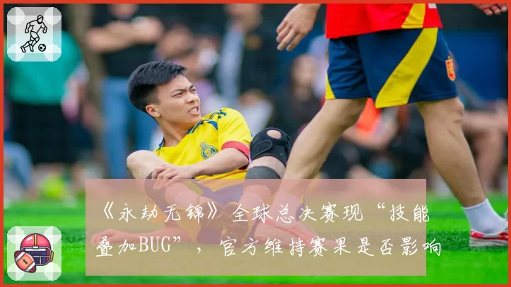 《永劫无锦》全球总决赛现“技能叠加BUG”，官方维持赛果是否影响竞技公平？