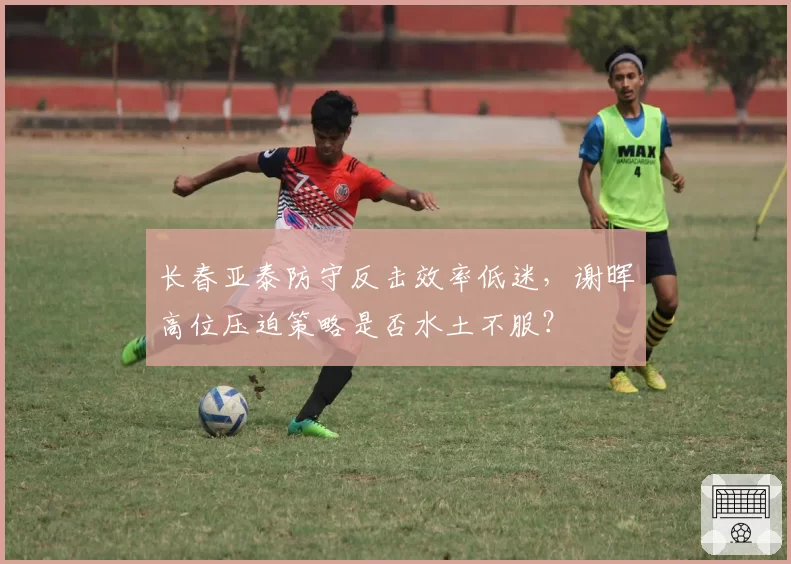 长春亚泰防守反击效率低迷，谢晖高位压迫策略是否水土不服？